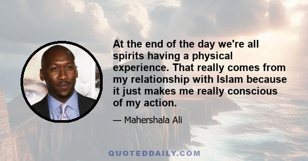 At the end of the day we're all spirits having a physical experience. That really comes from my relationship with Islam because it just makes me really conscious of my action.