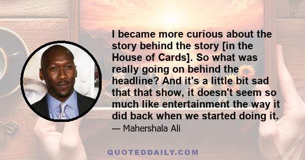 I became more curious about the story behind the story [in the House of Cards]. So what was really going on behind the headline? And it's a little bit sad that that show, it doesn't seem so much like entertainment the