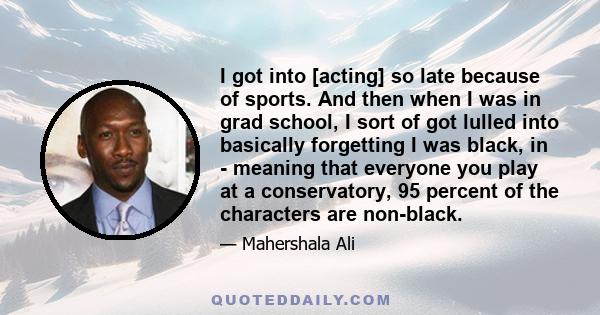 I got into [acting] so late because of sports. And then when I was in grad school, I sort of got lulled into basically forgetting I was black, in - meaning that everyone you play at a conservatory, 95 percent of the