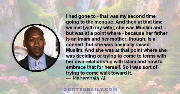 I had gone to - that was my second time going to the mosque. And then at that time we met [with my wife], she was Muslim and - but was at a point where - because her father is an imam and her mother, though, is a