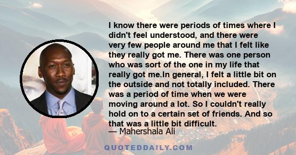 I know there were periods of times where I didn't feel understood, and there were very few people around me that I felt like they really got me. There was one person who was sort of the one in my life that really got