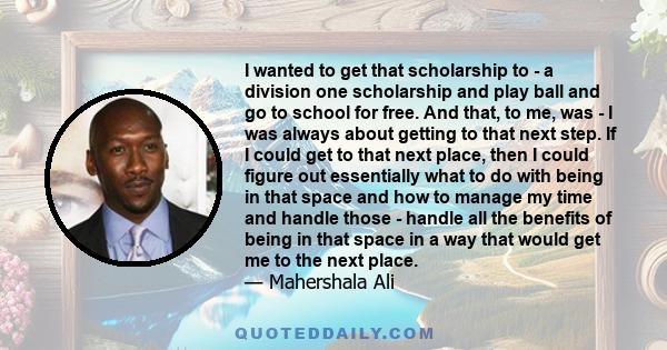 I wanted to get that scholarship to - a division one scholarship and play ball and go to school for free. And that, to me, was - I was always about getting to that next step. If I could get to that next place, then I