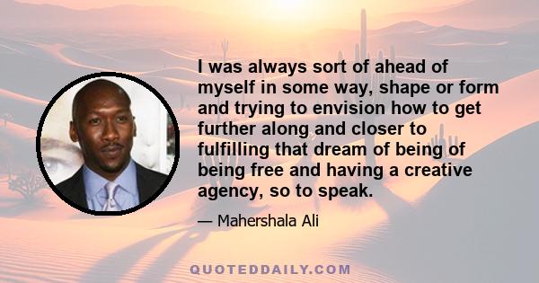 I was always sort of ahead of myself in some way, shape or form and trying to envision how to get further along and closer to fulfilling that dream of being of being free and having a creative agency, so to speak.