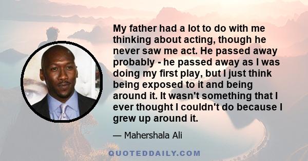 My father had a lot to do with me thinking about acting, though he never saw me act. He passed away probably - he passed away as I was doing my first play, but I just think being exposed to it and being around it. It