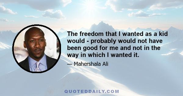 The freedom that I wanted as a kid would - probably would not have been good for me and not in the way in which I wanted it.