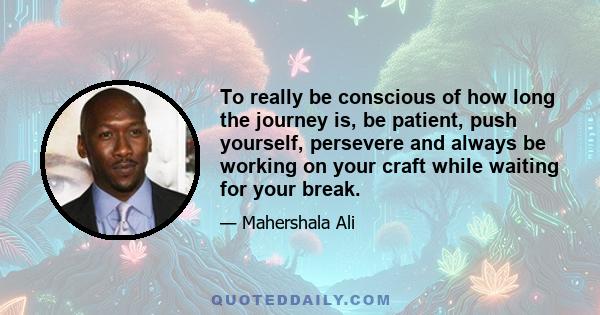 To really be conscious of how long the journey is, be patient, push yourself, persevere and always be working on your craft while waiting for your break.