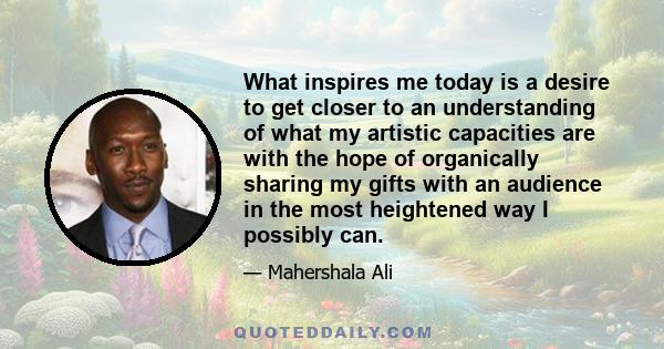 What inspires me today is a desire to get closer to an understanding of what my artistic capacities are with the hope of organically sharing my gifts with an audience in the most heightened way I possibly can.