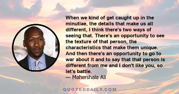 When we kind of get caught up in the minutiae, the details that make us all different, I think there's two ways of seeing that. There's an opportunity to see the texture of that person, the characteristics that make