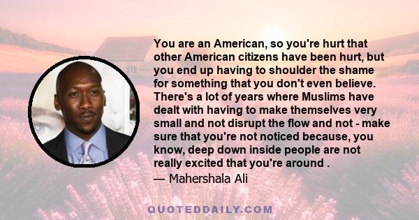 You are an American, so you're hurt that other American citizens have been hurt, but you end up having to shoulder the shame for something that you don't even believe. There's a lot of years where Muslims have dealt