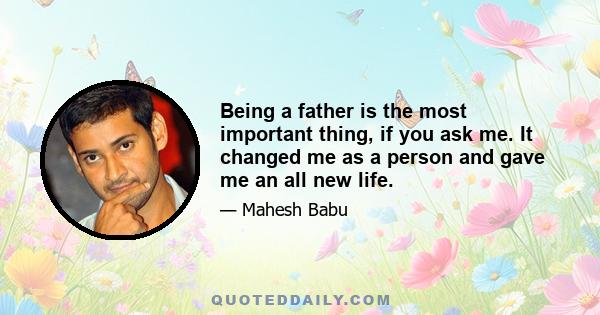 Being a father is the most important thing, if you ask me. It changed me as a person and gave me an all new life.