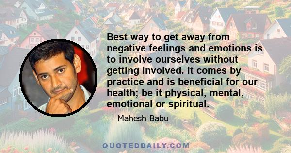 Best way to get away from negative feelings and emotions is to involve ourselves without getting involved. It comes by practice and is beneficial for our health; be it physical, mental, emotional or spiritual.