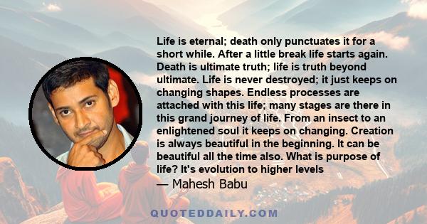 Life is eternal; death only punctuates it for a short while. After a little break life starts again. Death is ultimate truth; life is truth beyond ultimate. Life is never destroyed; it just keeps on changing shapes.