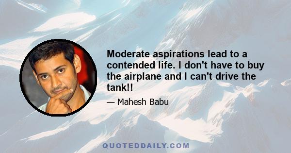 Moderate aspirations lead to a contended life. I don't have to buy the airplane and I can't drive the tank!!