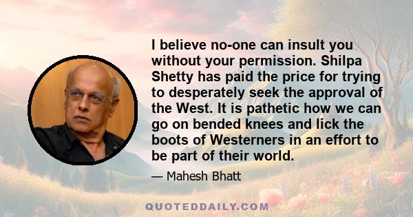 I believe no-one can insult you without your permission. Shilpa Shetty has paid the price for trying to desperately seek the approval of the West. It is pathetic how we can go on bended knees and lick the boots of