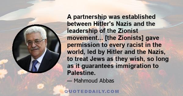 A partnership was established between Hitler's Nazis and the leadership of the Zionist movement... [the Zionists] gave permission to every racist in the world, led by Hitler and the Nazis, to treat Jews as they wish, so 