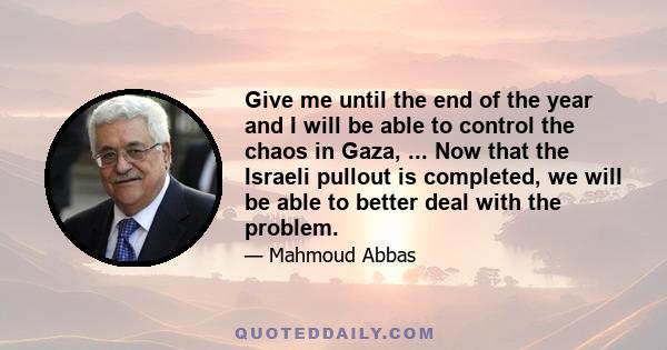 Give me until the end of the year and I will be able to control the chaos in Gaza, ... Now that the Israeli pullout is completed, we will be able to better deal with the problem.