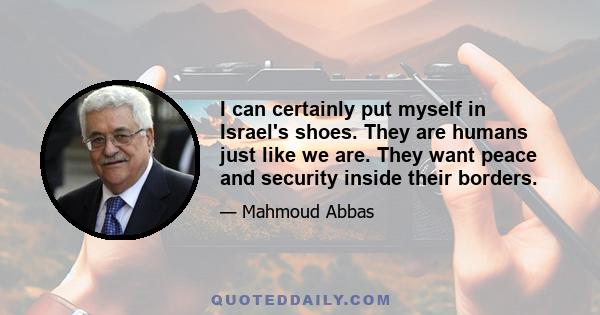 I can certainly put myself in Israel's shoes. They are humans just like we are. They want peace and security inside their borders.