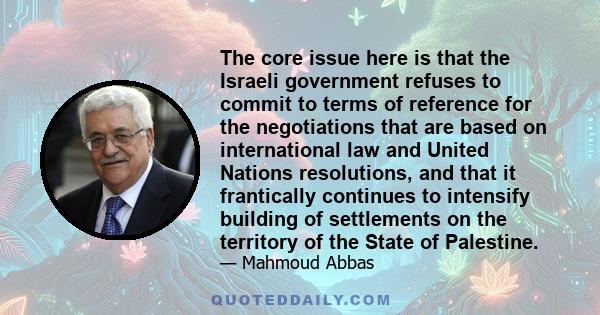 The core issue here is that the Israeli government refuses to commit to terms of reference for the negotiations that are based on international law and United Nations resolutions, and that it frantically continues to