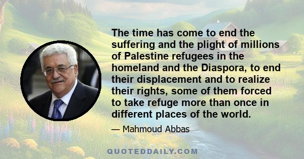 The time has come to end the suffering and the plight of millions of Palestine refugees in the homeland and the Diaspora, to end their displacement and to realize their rights, some of them forced to take refuge more