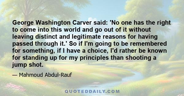 George Washington Carver said: 'No one has the right to come into this world and go out of it without leaving distinct and legitimate reasons for having passed through it.' So if I'm going to be remembered for