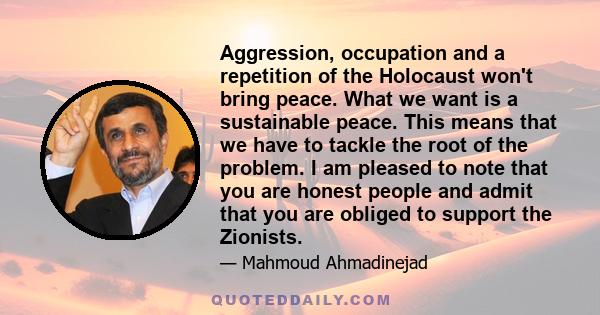 Aggression, occupation and a repetition of the Holocaust won't bring peace. What we want is a sustainable peace. This means that we have to tackle the root of the problem. I am pleased to note that you are honest people 