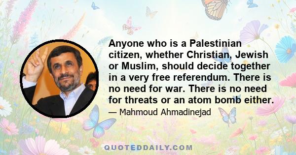 Anyone who is a Palestinian citizen, whether Christian, Jewish or Muslim, should decide together in a very free referendum. There is no need for war. There is no need for threats or an atom bomb either.