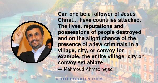 Can one be a follower of Jesus Christ... have countries attacked. The lives, reputations and possessions of people destroyed and on the slight chance of the presence of a few criminals in a village, city, or convoy for