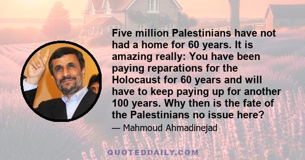 Five million Palestinians have not had a home for 60 years. It is amazing really: You have been paying reparations for the Holocaust for 60 years and will have to keep paying up for another 100 years. Why then is the