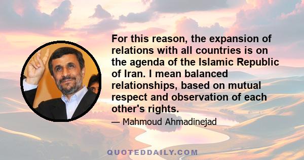 For this reason, the expansion of relations with all countries is on the agenda of the Islamic Republic of Iran. I mean balanced relationships, based on mutual respect and observation of each other's rights.