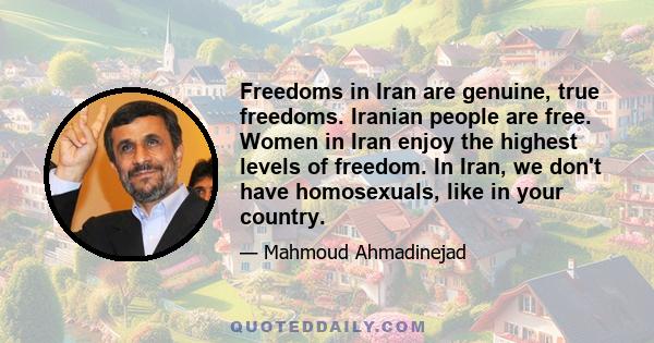 Freedoms in Iran are genuine, true freedoms. Iranian people are free. Women in Iran enjoy the highest levels of freedom. In Iran, we don't have homosexuals, like in your country.