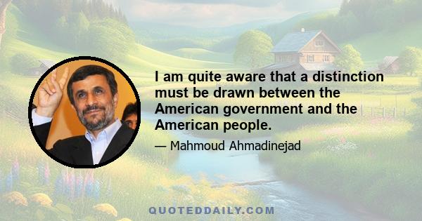 I am quite aware that a distinction must be drawn between the American government and the American people.