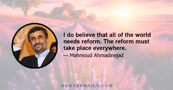 I do believe that all of the world needs reform. The reform must take place everywhere.