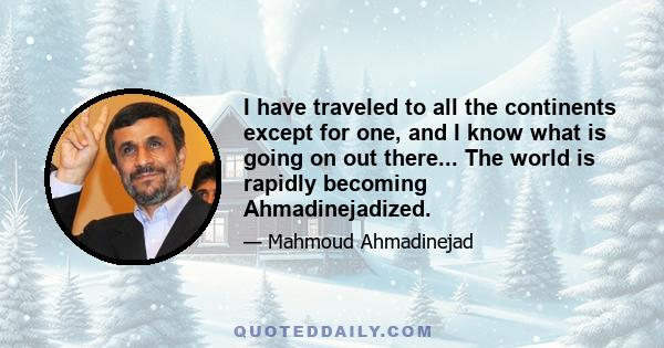 I have traveled to all the continents except for one, and I know what is going on out there... The world is rapidly becoming Ahmadinejadized.