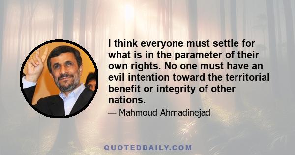 I think everyone must settle for what is in the parameter of their own rights. No one must have an evil intention toward the territorial benefit or integrity of other nations.