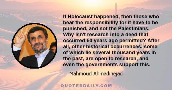 If Holocaust happened, then those who bear the responsibility for it have to be punished, and not the Palestinians. Why isn't research into a deed that occurred 60 years ago permitted? After all, other historical