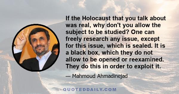 If the Holocaust that you talk about was real, why don't you allow the subject to be studied? One can freely research any issue, except for this issue, which is sealed. It is a black box, which they do not allow to be