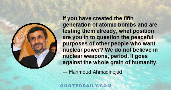 If you have created the fifth generation of atomic bombs and are testing them already, what position are you in to question the peaceful purposes of other people who want nuclear power? We do not believe in nuclear