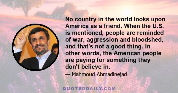 No country in the world looks upon America as a friend. When the U.S. is mentioned, people are reminded of war, aggression and bloodshed, and that's not a good thing. In other words, the American people are paying for