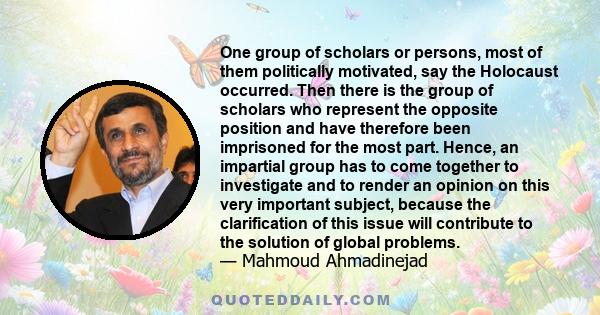 One group of scholars or persons, most of them politically motivated, say the Holocaust occurred. Then there is the group of scholars who represent the opposite position and have therefore been imprisoned for the most