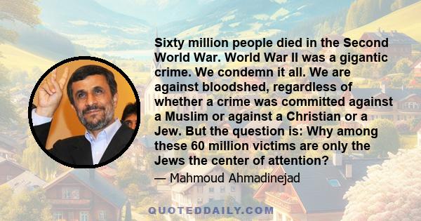 Sixty million people died in the Second World War. World War II was a gigantic crime. We condemn it all. We are against bloodshed, regardless of whether a crime was committed against a Muslim or against a Christian or a 