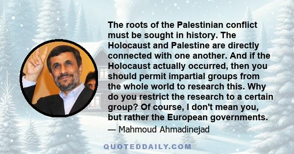 The roots of the Palestinian conflict must be sought in history. The Holocaust and Palestine are directly connected with one another. And if the Holocaust actually occurred, then you should permit impartial groups from