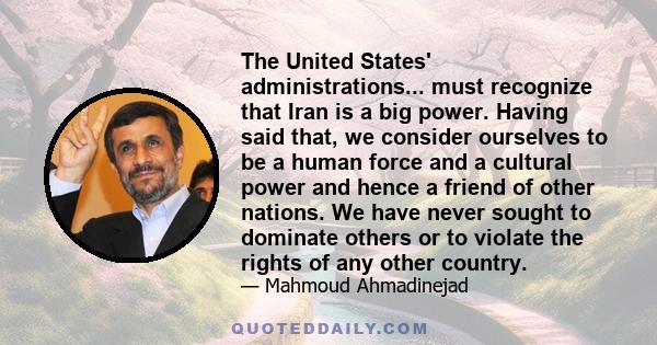 The United States' administrations... must recognize that Iran is a big power. Having said that, we consider ourselves to be a human force and a cultural power and hence a friend of other nations. We have never sought