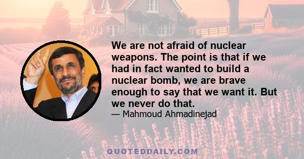 We are not afraid of nuclear weapons. The point is that if we had in fact wanted to build a nuclear bomb, we are brave enough to say that we want it. But we never do that.