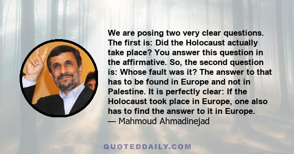 We are posing two very clear questions. The first is: Did the Holocaust actually take place? You answer this question in the affirmative. So, the second question is: Whose fault was it? The answer to that has to be