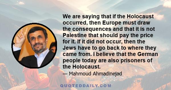 We are saying that if the Holocaust occurred, then Europe must draw the consequences and that it is not Palestine that should pay the price for it. If it did not occur, then the Jews have to go back to where they came