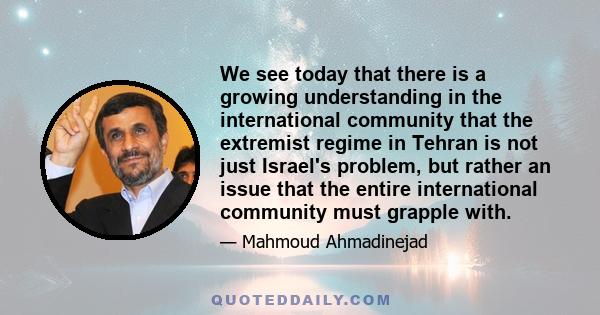 We see today that there is a growing understanding in the international community that the extremist regime in Tehran is not just Israel's problem, but rather an issue that the entire international community must