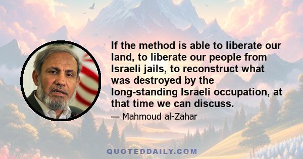 If the method is able to liberate our land, to liberate our people from Israeli jails, to reconstruct what was destroyed by the long-standing Israeli occupation, at that time we can discuss.