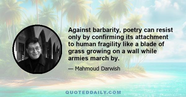 Against barbarity, poetry can resist only by confirming its attachment to human fragility like a blade of grass growing on a wall while armies march by.