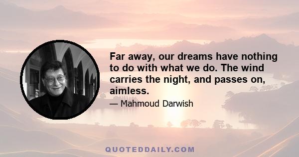 Far away, our dreams have nothing to do with what we do. The wind carries the night, and passes on, aimless.