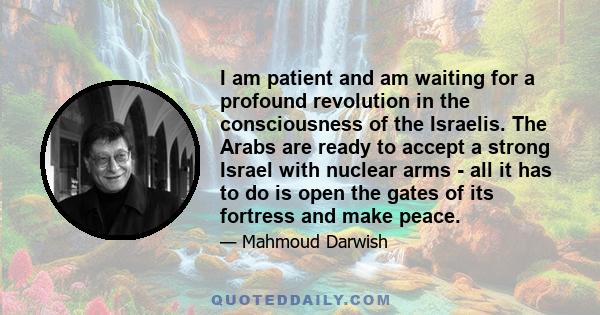 I am patient and am waiting for a profound revolution in the consciousness of the Israelis. The Arabs are ready to accept a strong Israel with nuclear arms - all it has to do is open the gates of its fortress and make